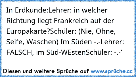 In Erdkunde:
Lehrer: in welcher Richtung liegt Frankreich auf der Europakarte?
Schüler: (Nie, Ohne, Seife, Waschen) Im Süden -.-
Lehrer: FALSCH, im Süd-WEsten
Schüler: -.-'