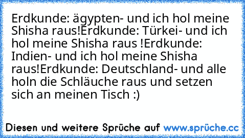 Erdkunde: ägypten- und ich hol meine Shisha raus!
Erdkunde: Türkei- und ich hol meine Shisha raus !
Erdkunde: Indien- und ich hol meine Shisha raus!
Erdkunde: Deutschland- und alle holn die Schläuche raus und setzen sich an meinen Tisch :)