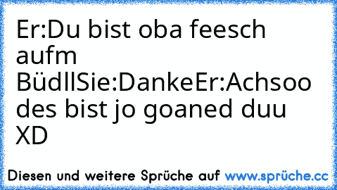 Er:Du bist oba feesch aufm Büdll
Sie:Danke
Er:Achsoo des bist jo goaned duu XD