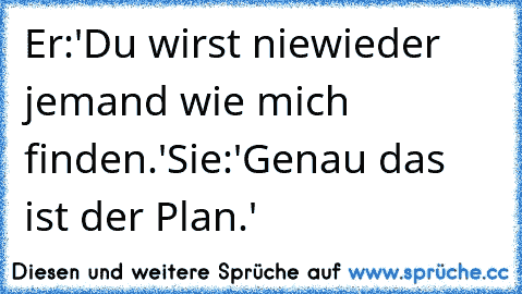 Er:'Du wirst niewieder jemand wie mich finden.'
Sie:'Genau das ist der Plan.'