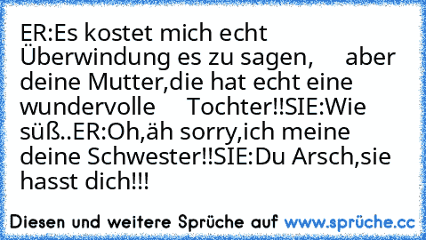 ER:Es kostet mich echt Überwindung es zu sagen,
     aber deine Mutter,die hat echt eine wundervolle
     Tochter!!
SIE:Wie süß..♥
ER:Oh,äh sorry,ich meine deine Schwester!!
SIE:Du Arsch,sie hasst dich!!!