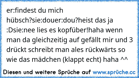 er:findest du mich hübsch?
sie:dou
er:dou?heist das ja :D
sie:nee lies es kopfüber!
haha wenn man da gleichzeitig auf gefällt mir und 3 drückt schreibt man ales rückwärts so wie das mädchen (klappt echt) haha ^^