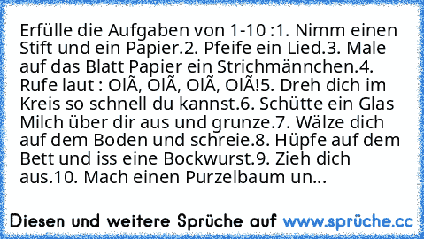 Erfülle die Aufgaben von 1-10 :
1. Nimm einen Stift und ein Papier.
2. Pfeife ein Lied.
3. Male auf das Blatt Papier ein Strichmännchen.
4. Rufe laut : Olé, Olé, Olé, Olé!
5. Dreh dich im Kreis so schnell du kannst.
6. Schütte ein Glas Milch über dir aus und grunze.
7. Wälze dich auf dem Boden und schreie.
8. Hüpfe auf dem Bett und iss eine Bockwurst.
9. Zieh dich aus.
10. Mach einen Purzelbaum un...