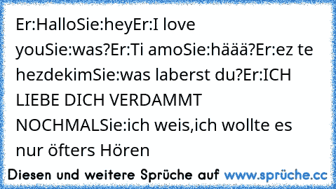 Er:Hallo
Sie:hey
Er:I love you
Sie:was?
Er:Ti amo
Sie:häää?
Er:ez te hezdekim
Sie:was laberst du?
Er:ICH LIEBE DICH VERDAMMT NOCHMAL
Sie:ich weis,ich wollte es nur öfters Hören ♥♥