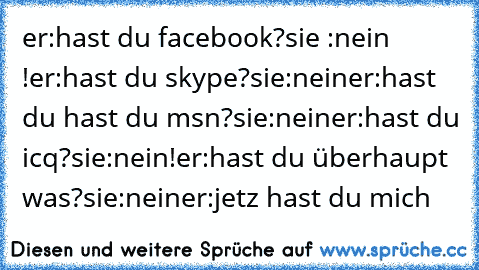 er:hast du facebook?
sie :nein !
er:hast du skype?
sie:nein
er:hast du hast du msn?
sie:nein
er:hast du icq?
sie:nein!
er:hast du überhaupt was?
sie:nein
er:jetz hast du mich ♥