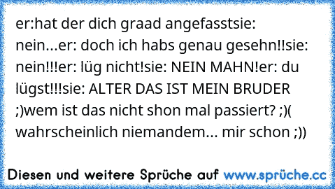 er:hat der dich graad angefasst
sie: nein...
er: doch ich habs genau gesehn!!
sie: nein!!!
er: lüg nicht!
sie: NEIN MAHN!
er: du lügst!!!
sie: ALTER DAS IST MEIN BRUDER ;)
wem ist das nicht shon mal passiert? ;)
( wahrscheinlich niemandem... mir schon ;))