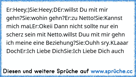 Er:Heey;)
Sie:Heey;D
Er:willst Du mit mir gehn?
Sie:wohin gehn?
Er:zu Netto!
Sie:Kannst mich maL
Er:Okeii Dann nicht sollte nur ein scherz sein mit Netto.willst Duu mit mir gehn ich meine eine Beziehung?
Sie:Ouhh sry.KLaaar Doch♥
Er:Ich Liebe Dich♥
Sie:Ich Liebe Dich auch♥