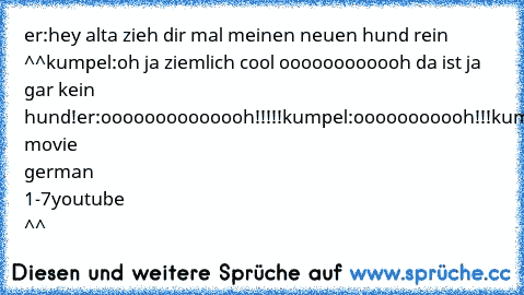 er:hey alta zieh dir mal meinen neuen hund rein ^^
kumpel:oh ja ziemlich cool oooooooooooh da ist ja gar kein hund!
er:oooooooooooooh!!!!!
kumpel:ooooooooooh!!!
kumpel&er:ooooooooooooooooooooooh
asdf movie german 1-7
youtube ^^