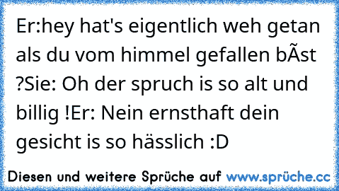 Er:hey hat's eigentlich weh getan als du vom himmel gefallen bíst ?
Sie: Oh der spruch is so alt und billig !
Er: Nein ernsthaft dein gesicht is so hässlich :D