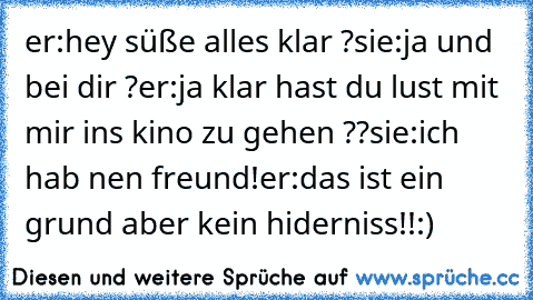 er:hey süße alles klar ?
sie:ja und bei dir ?
er:ja klar hast du lust mit mir ins kino zu gehen ??
sie:ich hab nen freund!´
er:das ist ein grund aber kein hiderniss!!:)