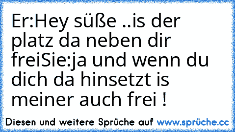 Er:Hey süße ..is der platz da neben dir frei
Sie:ja und wenn du dich da hinsetzt is meiner auch frei !