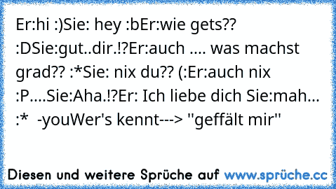 Er:hi :)
Sie: hey :b
Er:wie gets?? :D
Sie:gut..dir.!?
Er:auch .... was machst grad?? :*
Sie: nix du?? (:
Er:auch nix :P....
Sie:Aha.!?
Er: Ich liebe dich ♥
Sie:mah... :* ♥ -you
Wer's kennt---> ''geffält mir''