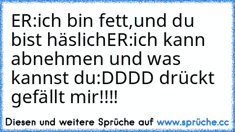 ER:ich bin fett,und du bist häslich
ER:ich kann abnehmen und was kannst du
:DDDD drückt gefällt mir!!!!