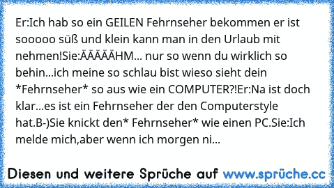 Er:Ich hab so ein GEILEN Fehrnseher bekommen er ist sooooo süß und klein kann man in den Urlaub mit nehmen!
Sie:ÄÄÄÄÄHM... nur so wenn du wirklich so behin...ich meine so schlau bist wieso sieht dein *Fehrnseher* so aus wie ein COMPUTER?!
Er:Na ist doch klar...es ist ein Fehrnseher der den Computerstyle hat.B-)
Sie knickt den* Fehrnseher* wie einen PC.
Sie:Ich melde mich,aber wenn ich morgen ni...