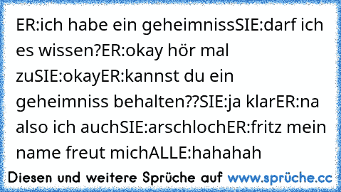 ER:ich habe ein geheimniss
SIE:darf ich es wissen?
ER:okay hör mal zu
SIE:okay
ER:kannst du ein geheimniss behalten??
SIE:ja klar
ER:na also ich auch
SIE:arschloch
ER:fritz mein name freut mich
ALLE:hahahah