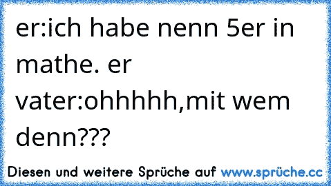 er:ich habe nenn 5er in mathe. er vater:ohhhhh,mit wem denn???