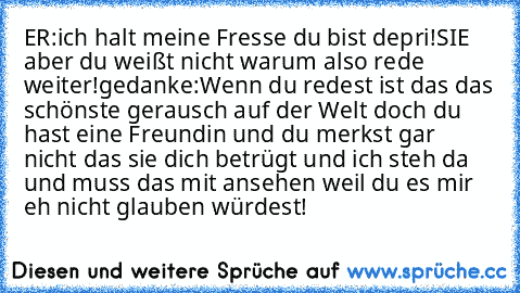 ER:ich halt meine Fresse du bist depri!
SIE aber du weißt nicht warum also rede weiter!
gedanke:Wenn du redest ist das das schönste gerausch auf der Welt doch du hast eine Freundin und du merkst gar nicht das sie dich betrügt und ich steh da und muss das mit ansehen weil du es mir eh nicht glauben würdest!