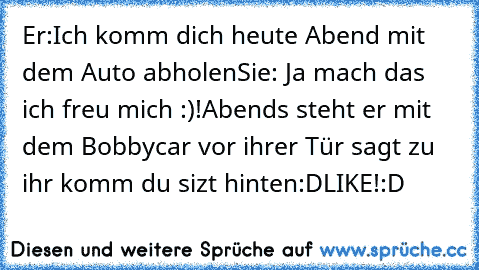 Er:Ich komm dich heute Abend mit dem Auto abholen
Sie: Ja mach das ich freu mich :)!
Abends steht er mit dem Bobbycar vor ihrer Tür sagt zu ihr komm du sizt hinten:D
LIKE!:D