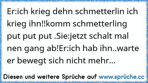 Er:ich krieg dehn schmetterlin ich krieg ihn!!komm schmetterling put put put .
Sie:jetzt schalt mal nen gang ab!
Er:ich hab ihn..warte er bewegt sich nicht mehr...