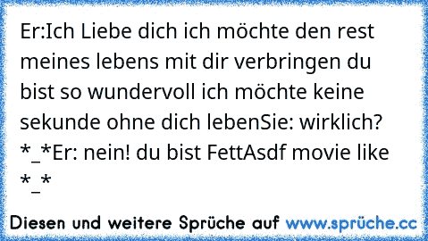 Er:Ich Liebe dich ich möchte den rest meines lebens mit dir verbringen du bist so wundervoll ich möchte keine sekunde ohne dich leben
Sie: wirklich? *_*
Er: nein! du bist Fett
Asdf movie like *_*