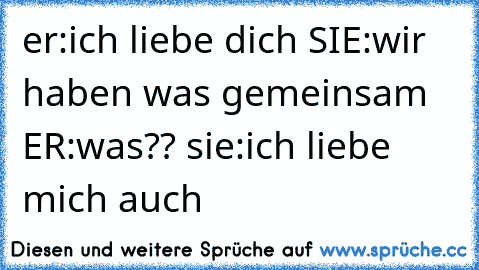 er:ich liebe dich SIE:wir haben was gemeinsam ER:was?? sie:ich liebe mich auch