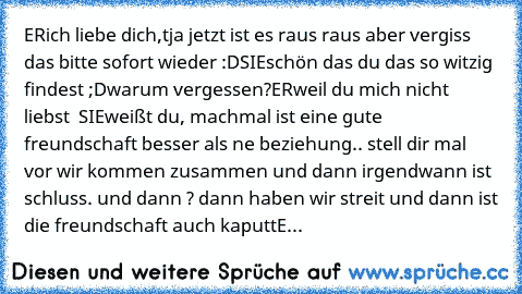 ER
ich liebe dich,
tja jetzt ist es raus raus aber vergiss das bitte sofort wieder :D
SIE
schön das du das so witzig findest ;D
warum vergessen?
ER
weil du mich nicht liebst  
SIE	
weißt du, machmal ist eine gute freundschaft besser als ne beziehung.. stell dir mal vor wir kommen zusammen und dann irgendwann ist schluss. und dann ? dann haben wir streit und dann ist die freundschaft auch kaputt…
E...