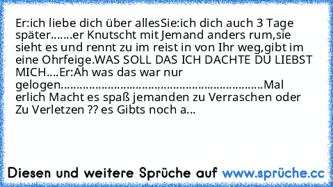 Er:ich liebe dich über alles♥
Sie:ich dich auch ♥
3 Tage später.......
er Knutscht mit Jemand anders rum,sie sieht es und rennt zu im reist in von Ihr weg,gibt im eine Ohrfeige.WAS SOLL DAS ICH DACHTE DU LIEBST MICH....
Er:Ah was das war nur gelogen
.................................................................
Mal erlich Macht es spaß jemanden zu Verraschen oder Zu Verletzen ?? es Gibts noc...