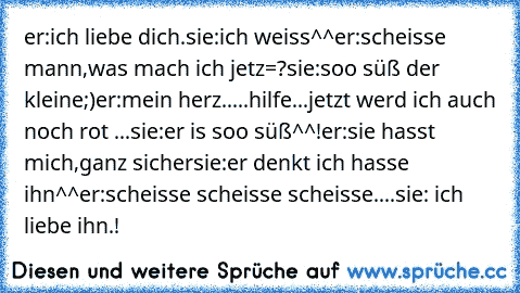 er:ich liebe dich.
sie:ich weiss^^
er:scheisse mann,was mach ich jetz=?
sie:soo süß der kleine;)
er:mein herz.....hilfe...jetzt werd ich auch noch rot ...
sie:er is soo süß^^!♥
er:sie hasst mich,ganz sicher
sie:er denkt ich hasse ihn^^
er:scheisse scheisse scheisse....
sie: ich liebe ihn.!