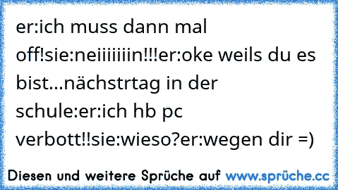 er:ich muss dann mal off!
sie:neiiiiiiin!!!
er:oke weils du es bist...
nächstrtag in der schule:
er:ich hb pc verbott!!
sie:wieso?
er:wegen dir =)♥