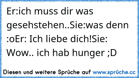 Er:ich muss dir was gesehstehen..
Sie:was denn :o
Er: Ich liebe dich!
Sie: Wow.. ich hab hunger ;D