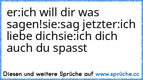 er:ich will dir was sagen!
sie:sag jetzt
er:ich liebe dich
sie:ich dich auch du spasst