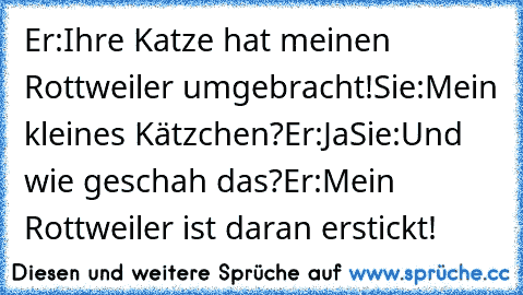 Er:Ihre Katze hat meinen Rottweiler umgebracht!
Sie:Mein kleines Kätzchen?
Er:Ja
Sie:Und wie geschah das?
Er:Mein Rottweiler ist daran erstickt!