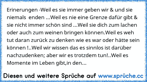 Erinerungen ♥
-Weil es sie immer geben wir & und sie niemals  enden ...
Weil es nie eine Grenze dafür gibt & sie nicht immer schön sind ...
Weil sie dich zum lachen oder auch zum weinen bringen können.
Weil es weh tut daran zurück zu denken wie es war oder hätte sein können !..
Weil wir wissen das es sinnlos ist darüber nachzudenken; aber wir es trotzdem tun!..
Weil es Momente im Leben gibt,in ...