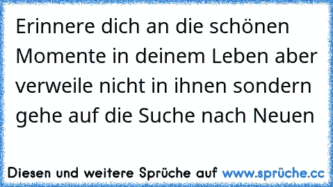 Erinnere dich an die schönen Momente in deinem Leben aber verweile nicht in ihnen sondern gehe auf die Suche nach Neuen