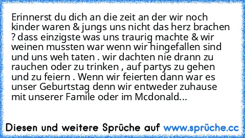 Erinnerst du dich an die zeit an der wir noch kinder waren & jungs uns nicht das herz brachen ? dass einzigste was uns traurig machte & wir weinen mussten war wenn wir hingefallen sind und uns weh taten . wir dachten nie drann zu rauchen oder zu trinken , auf partys zu gehen und zu feiern . Wenn wir feierten dann war es unser Geburtstag denn wir entweder zuhause mit unserer Famile oder im Mcdon...