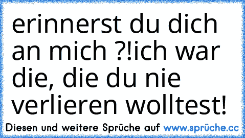 erinnerst du dich an mich ?!
ich war die, die du nie verlieren wolltest!