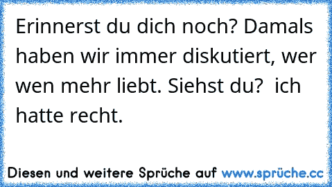 Erinnerst du dich noch? Damals haben wir immer diskutiert, wer wen mehr liebt. Siehst du?  ich hatte recht.