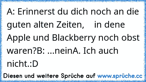 A: Erinnerst du dich noch an die guten alten Zeiten,
    in dene Apple und Blackberry noch obst waren?
B: ...nein
A. Ich auch nicht.
:D