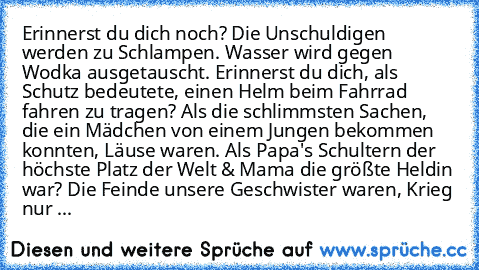 Erinnerst du dich noch? Die Unschuldigen werden zu Schlampen. Wasser wird gegen Wodka ausgetauscht. Erinnerst du dich, als Schutz bedeutete, einen Helm beim Fahrrad fahren zu tragen? Als die schlimmsten Sachen, die ein Mädchen von einem Jungen bekommen konnten, Läuse waren. Als Papa's Schultern der höchste Platz der Welt & Mama die größte Heldin war? Die Feinde unsere Geschwister waren, Krieg n...