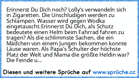 Erinnerst Du Dich noch? Lolly's verwandeln sich in Zigaretten. Die Unschludigen werden zu Schlampen. Wasser wird gegen Wodka eingetauscht.Erinnerst Du Dich, als Schutz bedeutete einen Helm beim Fahrrad fahren zu tragen? Als die schlimmste Sachen, die ein Mädchen von einem Jungen bekommen konnte Läuse waren. Als Papa's Schulter der höchste Platz der Welt und Mama die größte Heldin war? Die Feind...