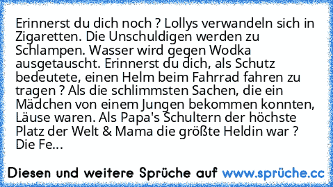 Erinnerst du dich noch ? Lollys verwandeln sich in Zigaretten. Die Unschuldigen werden zu Schlampen. Wasser wird gegen Wodka ausgetauscht. Erinnerst du dich, als Schutz bedeutete, einen Helm beim Fahrrad fahren zu tragen ? Als die schlimmsten Sachen, die ein Mädchen von einem Jungen bekommen konnten, Läuse waren. Als Papa's Schultern der höchste Platz der Welt & Mama die größte Heldin war ? Die Fe...