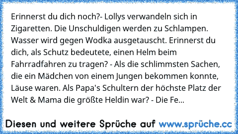 Erinnerst du dich noch?- Lollys verwandeln sich in Zigaretten. Die Unschuldigen werden zu Schlampen. Wasser wird gegen Wodka ausgetauscht. Erinnerst du dich, als Schutz bedeutete, einen Helm beim Fahrradfahren zu tragen? - Als die schlimmsten Sachen, die ein Mädchen von einem Jungen bekommen konnte, Läuse waren. Als Papa's Schultern der höchste Platz der Welt & Mama die größte Heldin war? - Die...