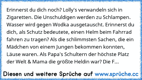 Erinnerst du dich noch? Lolly's verwandeln sich in Zigaretten. Die Unschuldigen werden zu Schlampen. Wasser wird gegen Wodka ausgetauscht. Erinnerst du dich, als Schutz bedeutete, einen Helm beim Fahrrad fahren zu tragen? Als die schlimmsten Sachen, die ein Mädchen von einem Jungen bekommen konnten, Läuse waren. Als Papa's Schultern der höchste Platz der Welt & Mama die größte Heldin war? Die F...