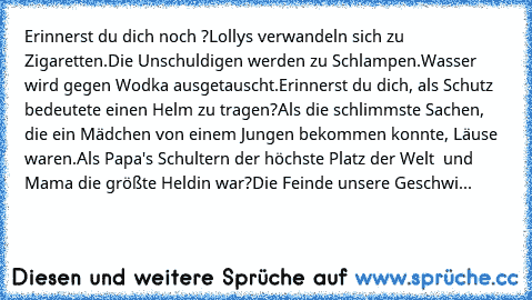 Erinnerst du dich noch ?
Lollys verwandeln sich zu Zigaretten.
Die Unschuldigen werden zu Schlampen.
Wasser wird gegen Wodka ausgetauscht.
Erinnerst du dich, als Schutz bedeutete einen Helm zu tragen?
Als die schlimmste Sachen, die ein Mädchen von einem Jungen bekommen konnte, Läuse waren.
Als Papa's Schultern der höchste Platz der Welt  und Mama die größte Heldin war?
Die Feinde unsere Geschwi...