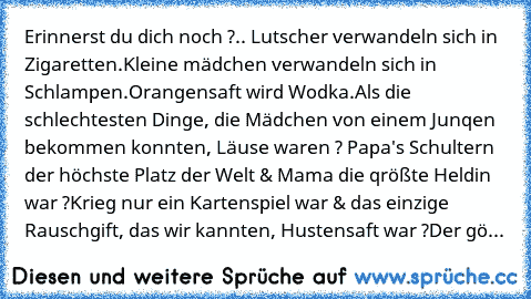 Erinnerst du dich noch ?.. Lutscher verwandeln sich in Zigaretten.
Kleine mädchen verwandeln sich in Schlampen.
Orangensaft wird Wodka.
Als die schlechtesten Dinge, die Mädchen von einem Junqen bekommen konnten, Läuse waren ? Papa's Schultern der höchste Platz der Welt & Mama die qrößte Heldin war ?
Krieg nur ein Kartenspiel war & das einzige Rauschgift, das wir kannten, Hustensaft war ?
Der gößte...