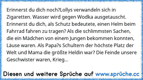 Erinnerst du dich noch?
Lollys verwandeln sich in Zigaretten. Wasser wird gegen Wodka ausgetauscht. Erinnerst du dich, als Schutz bedeutete, einen Helm beim Fahrrad fahren zu tragen? Als die schlimmsten Sachen, die ein Mädchen von einem Jungen bekommen konnten, Läuse waren. Als Papa?s Schultern der höchste Platz der Welt und Mama die größte Heldin war? Die Feinde unsere Geschwister waren, Krieg nu...