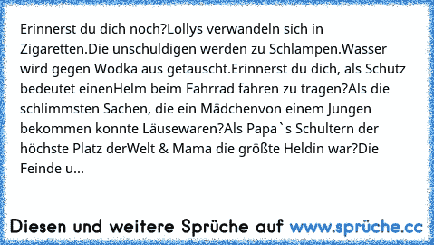 Erinnerst du dich noch?
Lollys verwandeln sich in Zigaretten.
Die unschuldigen werden zu Schlampen.
Wasser wird gegen Wodka aus getauscht.
Erinnerst du dich, als Schutz bedeutet einen
Helm beim Fahrrad fahren zu tragen?
Als die schlimmsten Sachen, die ein Mädchen
von einem Jungen bekommen konnte Läuse
waren?
Als Papa`s Schultern der höchste Platz der
Welt & Mama die größte Heldin war?
Die Feind...