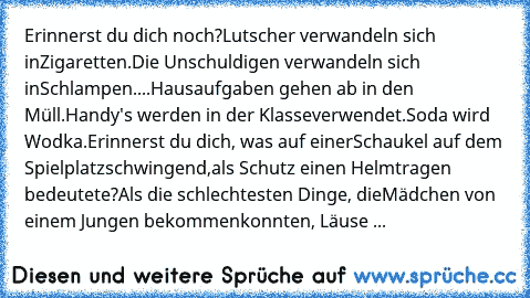 Erinnerst du dich noch?
Lutscher verwandeln sich in
Zigaretten.
Die Unschuldigen verwandeln sich in
Schlampen.
...Hausaufgaben gehen ab in den Müll.
Handy's werden in der Klasse
verwendet.
Soda wird Wodka.
Erinnerst du dich, was auf einer
Schaukel auf dem Spielplatz
schwingend,als Schutz einen Helm
tragen bedeutete?
Als die schlechtesten Dinge, die
Mädchen von einem Jungen bekommen
konnten, Läu...