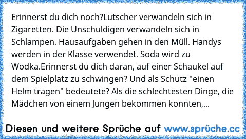 Erinnerst du dich noch?
Lutscher verwandeln sich in Zigaretten. Die Unschuldigen verwandeln sich in Schlampen. Hausaufgaben gehen in den Müll. Handys werden in der Klasse verwendet. Soda wird zu Wodka.
Erinnerst du dich daran, auf einer Schaukel auf dem Spielplatz zu schwingen? Und als Schutz "einen Helm tragen" bedeutete? Als die schlechtesten Dinge, die Mädchen von einem Jungen bekommen konnt...