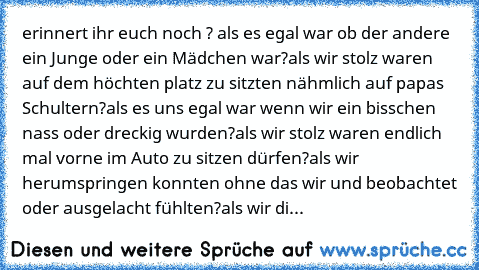 erinnert ihr euch noch ? ♥
als es egal war ob der andere ein Junge oder ein Mädchen war?
als wir stolz waren auf dem höchten platz zu sitzten nähmlich auf papas Schultern?
als es uns egal war wenn wir ein bisschen nass oder dreckig wurden?
als wir stolz waren endlich mal vorne im Auto zu sitzen dürfen?
als wir herumspringen konnten ohne das wir und beobachtet oder ausgelacht fühlten?
als wir di...